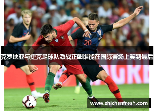 克罗地亚与捷克足球队激战正酣谁能在国际赛场上笑到最后