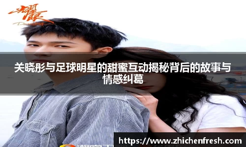 关晓彤与足球明星的甜蜜互动揭秘背后的故事与情感纠葛